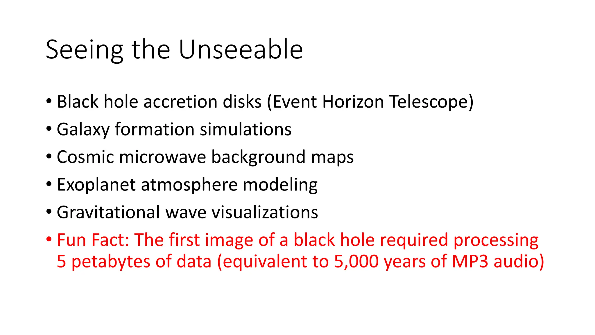 Seeing the Unseeable
• Black hole accretion disks (Event Horizon Telescope)
• Galaxy formation simulations
• Cosmic microwave background maps
• Exoplanet atmosphere modeling
• Gravitational wave visualizations
• Fun Fact: The first image of a black hole required processing
5 petabytes of data (equivalent to 5,000 years of MP3 audio)
 