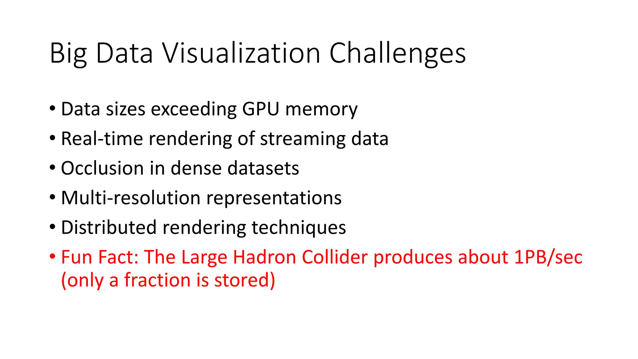 Big Data Visualization Challenges
• Data sizes exceeding GPU memory
• Real-time rendering of streaming data
• Occlusion in dense datasets
• Multi-resolution representations
• Distributed rendering techniques
• Fun Fact: The Large Hadron Collider produces about 1PB/sec
(only a fraction is stored)
 