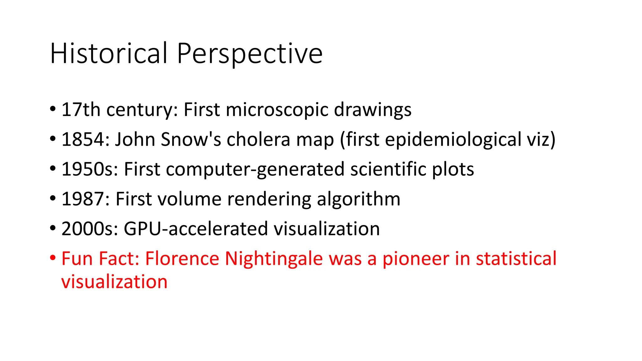 Historical Perspective
• 17th century: First microscopic drawings
• 1854: John Snow's cholera map (first epidemiological viz)
• 1950s: First computer-generated scientific plots
• 1987: First volume rendering algorithm
• 2000s: GPU-accelerated visualization
• Fun Fact: Florence Nightingale was a pioneer in statistical
visualization
 