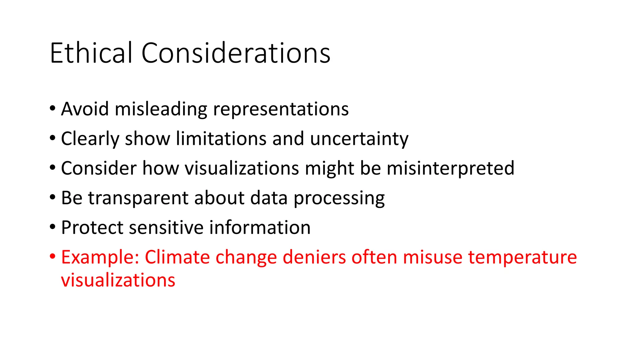 Ethical Considerations
• Avoid misleading representations
• Clearly show limitations and uncertainty
• Consider how visualizations might be misinterpreted
• Be transparent about data processing
• Protect sensitive information
• Example: Climate change deniers often misuse temperature
visualizations
 