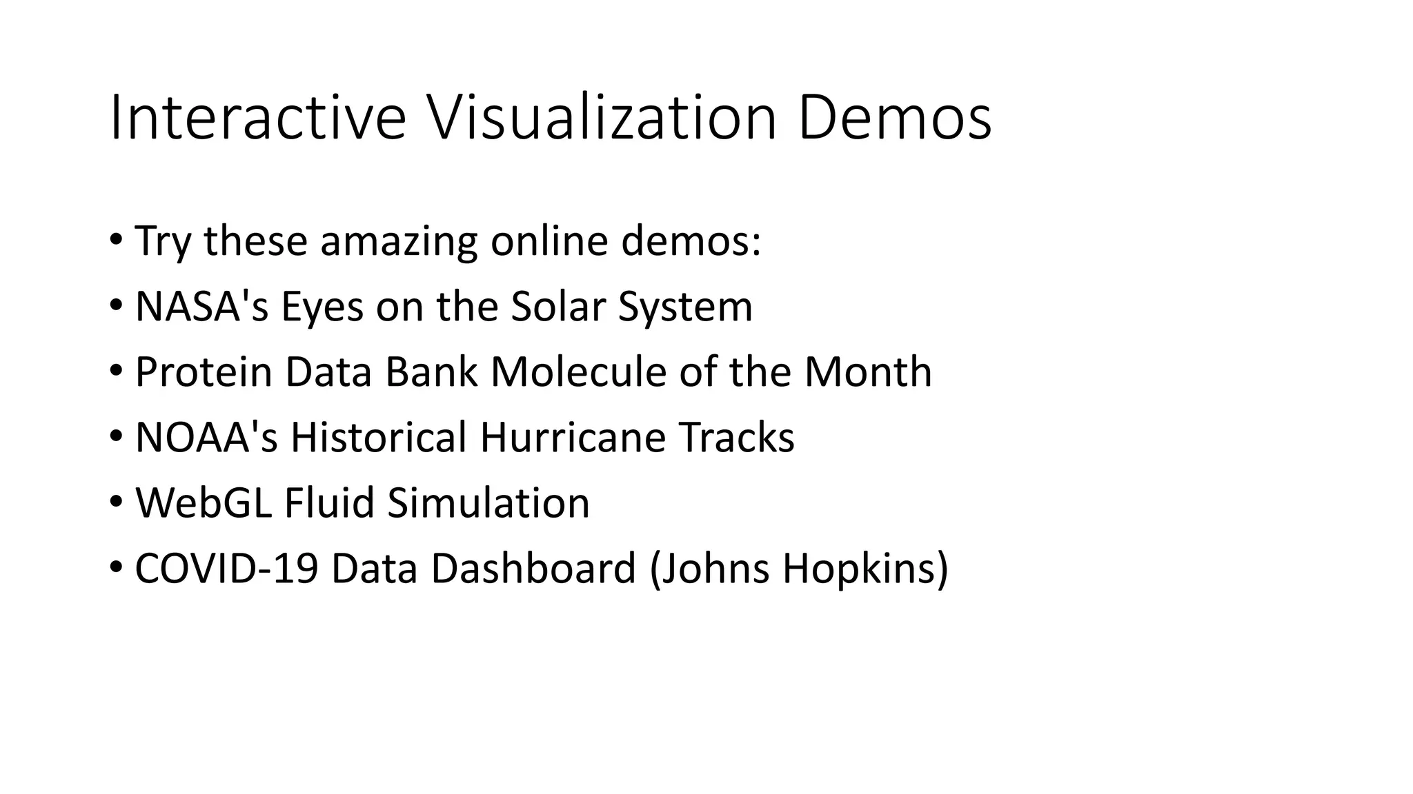 Interactive Visualization Demos
• Try these amazing online demos:
• NASA's Eyes on the Solar System
• Protein Data Bank Molecule of the Month
• NOAA's Historical Hurricane Tracks
• WebGL Fluid Simulation
• COVID-19 Data Dashboard (Johns Hopkins)
 