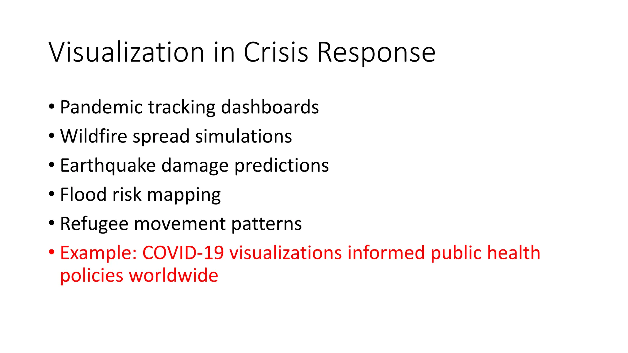 Visualization in Crisis Response
• Pandemic tracking dashboards
• Wildfire spread simulations
• Earthquake damage predictions
• Flood risk mapping
• Refugee movement patterns
• Example: COVID-19 visualizations informed public health
policies worldwide
 