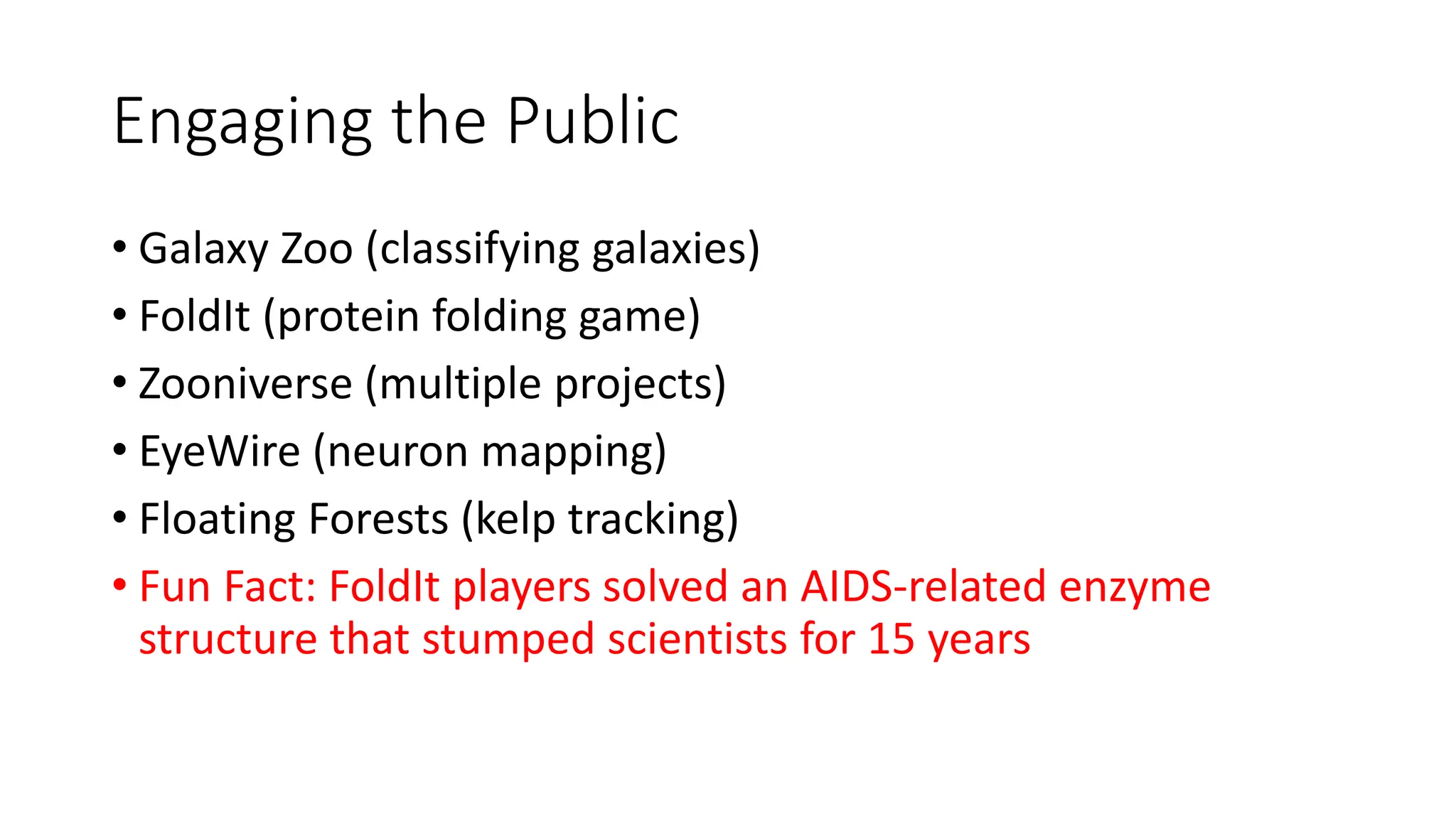Engaging the Public
• Galaxy Zoo (classifying galaxies)
• FoldIt (protein folding game)
• Zooniverse (multiple projects)
• EyeWire (neuron mapping)
• Floating Forests (kelp tracking)
• Fun Fact: FoldIt players solved an AIDS-related enzyme
structure that stumped scientists for 15 years
 