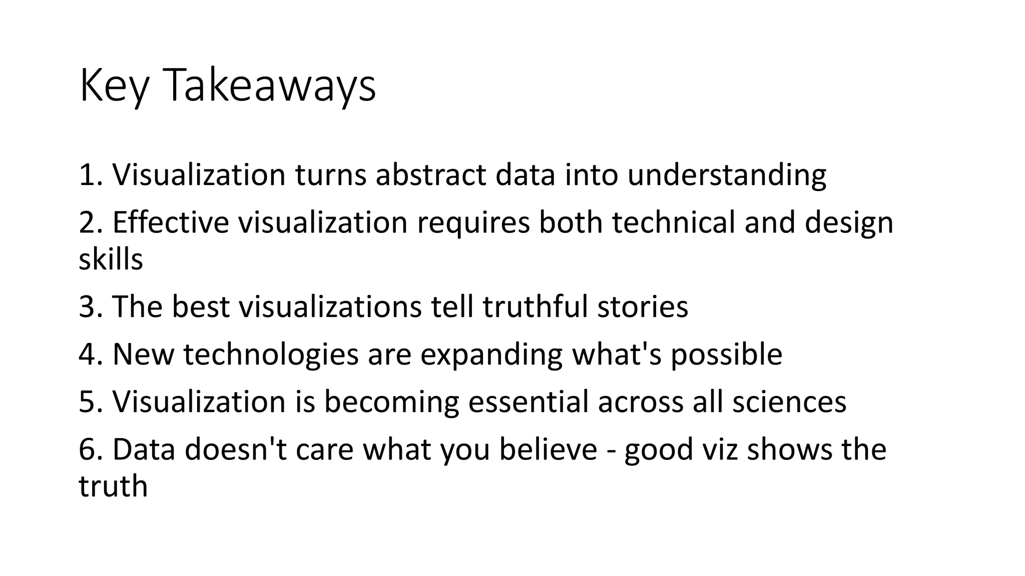 Key Takeaways
1. Visualization turns abstract data into understanding
2. Effective visualization requires both technical and design
skills
3. The best visualizations tell truthful stories
4. New technologies are expanding what's possible
5. Visualization is becoming essential across all sciences
6. Data doesn't care what you believe - good viz shows the
truth
 