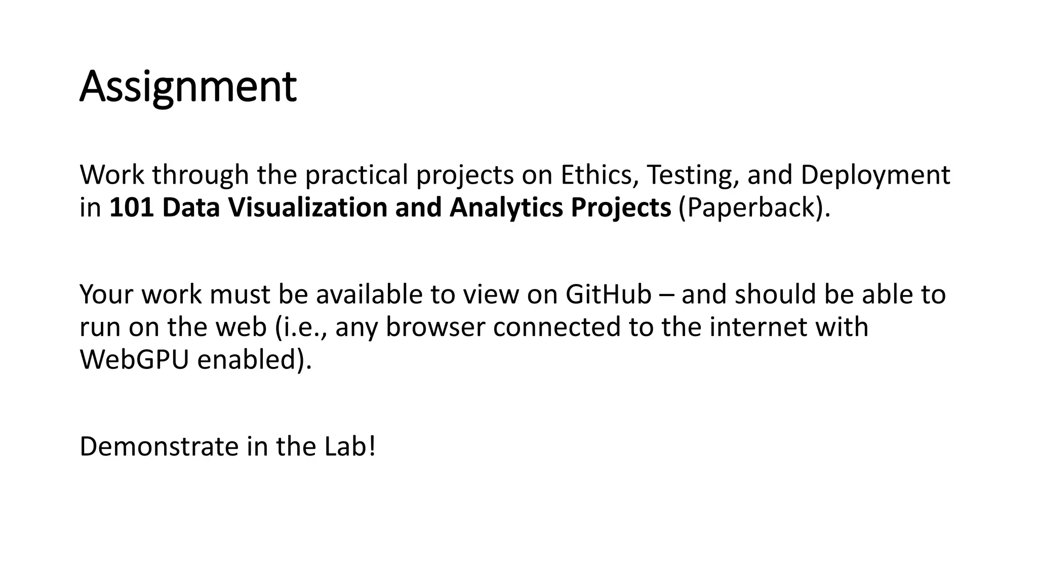 Assignment
Work through the practical projects on Ethics, Testing, and Deployment
in 101 Data Visualization and Analytics Projects (Paperback).
Your work must be available to view on GitHub – and should be able to
run on the web (i.e., any browser connected to the internet with
WebGPU enabled).
Demonstrate in the Lab!
 