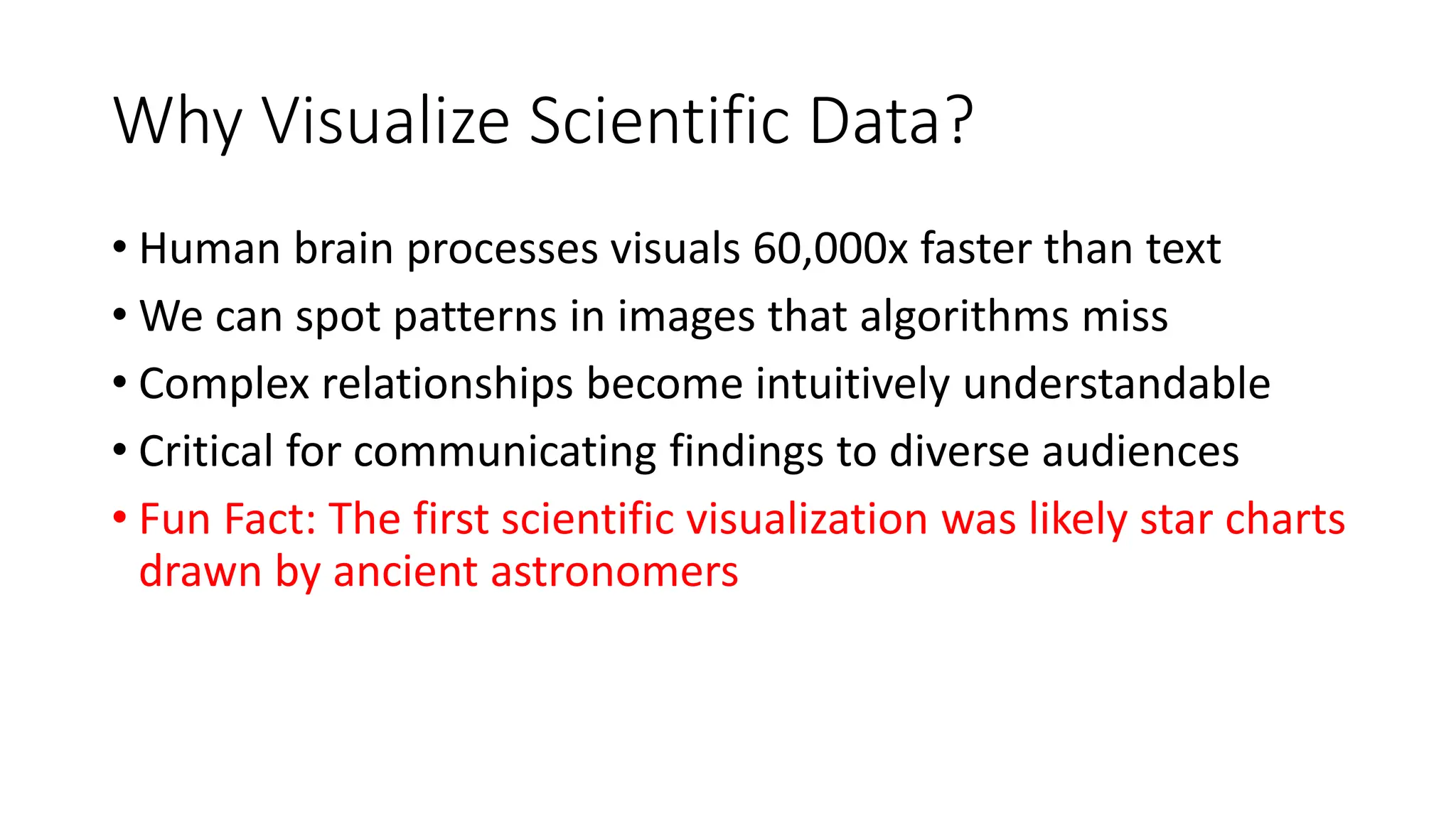 Why Visualize Scientific Data?
• Human brain processes visuals 60,000x faster than text
• We can spot patterns in images that algorithms miss
• Complex relationships become intuitively understandable
• Critical for communicating findings to diverse audiences
• Fun Fact: The first scientific visualization was likely star charts
drawn by ancient astronomers
 