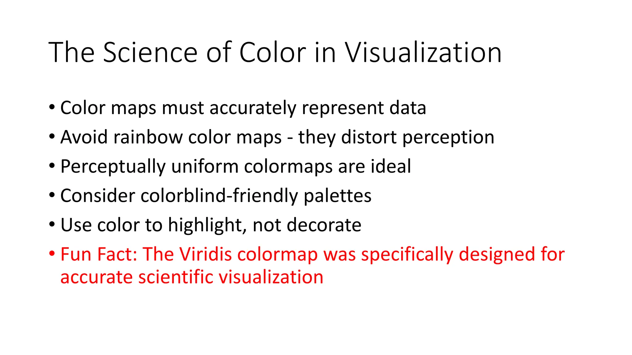 The Science of Color in Visualization
• Color maps must accurately represent data
• Avoid rainbow color maps - they distort perception
• Perceptually uniform colormaps are ideal
• Consider colorblind-friendly palettes
• Use color to highlight, not decorate
• Fun Fact: The Viridis colormap was specifically designed for
accurate scientific visualization
 