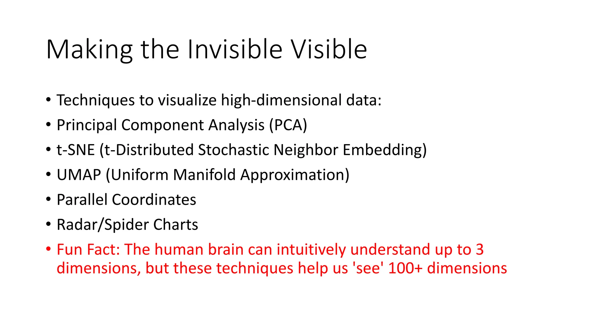 Making the Invisible Visible
• Techniques to visualize high-dimensional data:
• Principal Component Analysis (PCA)
• t-SNE (t-Distributed Stochastic Neighbor Embedding)
• UMAP (Uniform Manifold Approximation)
• Parallel Coordinates
• Radar/Spider Charts
• Fun Fact: The human brain can intuitively understand up to 3
dimensions, but these techniques help us 'see' 100+ dimensions
 