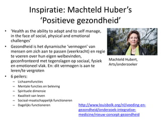 Inspiratie: Machteld Huber’s
‘Positieve gezondheid’
• ‘Health as the ability to adapt and to self manage,
in the face of social, physical and emotional
challenges’
• Gezondheid is het dynamische ‘vermogen’ van
mensen om zich aan te passen (veerkracht) en regie
te voeren over hun eigen welbevinden,
geconfronteerd met tegenslagen op sociaal, fysiek
en emotioneel vlak. En: dit vermogen is aan te
leren/te vergroten
• 6 peilers:
– Lichaamsfuncties
– Mentale functies en beleving
– Spirituele dimensie
– Kwaliteit van leven
– Sociaal-maatschappelijk functioneren
– Dagelijks functioneren http://www.louisbolk.org/nl/voeding-en-
gezondheid/onderzoek-integrative-
medicine/nieuw-concept-gezondheid
Machteld Hubert,
Arts/onderzoeker
 