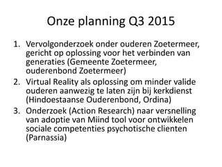 Onze planning Q3 2015
1. Vervolgonderzoek onder ouderen Zoetermeer,
gericht op oplossing voor het verbinden van
generaties (Gemeente Zoetermeer,
ouderenbond Zoetermeer)
2. Virtual Reality als oplossing om minder valide
ouderen aanwezig te laten zijn bij kerkdienst
(Hindoestaanse Ouderenbond, Ordina)
3. Onderzoek (Action Research) naar versnelling
van adoptie van Miind tool voor ontwikkelen
sociale competenties psychotische clienten
(Parnassia)
 