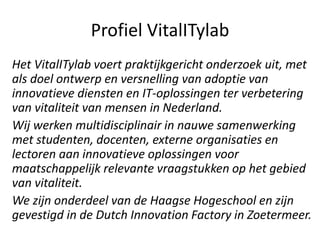 Profiel VitalITylab
Het VitalITylab voert praktijkgericht onderzoek uit, met
als doel ontwerp en versnelling van adoptie van
innovatieve diensten en IT-oplossingen ter verbetering
van vitaliteit van mensen in Nederland.
Wij werken multidisciplinair in nauwe samenwerking
met studenten, docenten, externe organisaties en
lectoren aan innovatieve oplossingen voor
maatschappelijk relevante vraagstukken op het gebied
van vitaliteit.
We zijn onderdeel van de Haagse Hogeschool en zijn
gevestigd in de Dutch Innovation Factory in Zoetermeer.
 