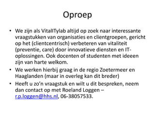 Oproep
• We zijn als VitalITylab altijd op zoek naar interessante
vraagstukken van organisaties en clientgroepen, gericht
op het (clientcentrisch) verbeteren van vitaliteit
(preventie, care) door innovatieve diensten en IT-
oplossingen. Ook docenten of studenten met ideeen
zijn van harte welkom.
• We werken hierbij graag in de regio Zoetermeer en
Haaglanden (maar in overleg kan dit breder)
• Heeft u zo’n vraagstuk en wilt u dit bespreken, neem
dan contact op met Roeland Loggen –
r.p.loggen@hhs.nl, 06-38057533.
 
