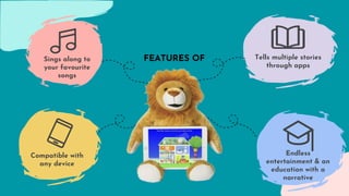 Endless
entertainment & an
education with a
narrative
Tells multiple stories
through apps
Compatible with
any device
Sings along to
your favourite
songs
FEATURES OF
 