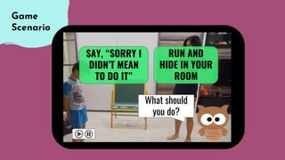 Game
Scenario
RUN AND
HIDE IN YOUR
ROOM
SAY, “SORRY I
DIDN’T MEAN
TO DO IT”
What should
you do?
 