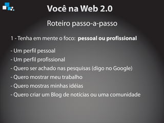 Roteiro passo-a-passo
1 - Tenha em mente o foco: pessoal ou profissional
- Um perfil pessoal
- Um perfil profissional
- Quero ser achado nas pesquisas (digo no Google)
- Quero mostrar meu trabalho
- Quero mostras minhas idéias
- Quero criar um Blog de notícias ou uma comunidade
 