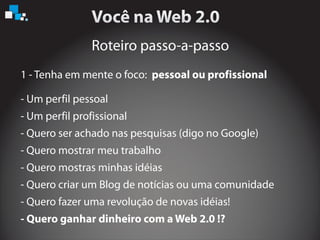 Roteiro passo-a-passo
- Um perfil pessoal
- Um perfil profissional
- Quero ser achado nas pesquisas (digo no Google)
- Quero mostrar meu trabalho
- Quero mostras minhas idéias
- Quero criar um Blog de notícias ou uma comunidade
- Quero ganhar dinheiro com a Web 2.0 !?
1 - Tenha em mente o foco: pessoal ou profissional
- Quero fazer uma revolução de novas idéias!
 