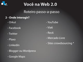 Roteiro passo-a-passo
2 - Onde interagir?
- Orkut
- Facebook
- Twitter
- Plaxo
- Linkedin
- Blogger ou W
- Google Maps
ordpress
- YouTube
- Via6
- Rec6
- Mercado Livre
- Sites crowdsourcing *
 
