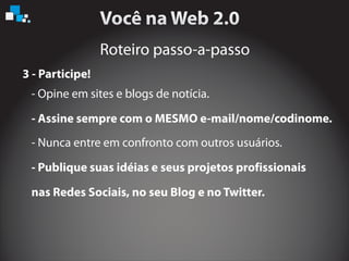 Roteiro passo-a-passo
3 - Participe!
- Opine em sites e blogs de notícia.
- Assine sempre com o MESMO e-mail/nome/codinome.
- Nunca entre em confronto com outros usuários.
nas Redes Sociais, no seu Blog e no Twitter.
- Publique suas idéias e seus projetos profissionais
 