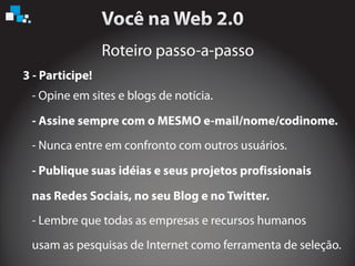Roteiro passo-a-passo
3 - Participe!
- Opine em sites e blogs de notícia.
- Publique suas idéias e seus projetos profissionais
nas Redes Sociais, no seu Blog e no Twitter.
- Lembre que todas as empresas e recursos humanos
usam as pesquisas de Internet como ferramenta de seleção.
- Nunca entre em confronto com outros usuários.
- Assine sempre com o MESMO e-mail/nome/codinome.
 