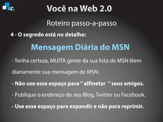 Roteiro passo-a-passo
4 - O segredo está no detalhe:
Mensagem Diária do MSN
- Tenha certeza, MUITA gente da sua lista de MSN lêem
diariamente sua mensagem de MSN.
- Publique o endereço do seu Blog, Twitter ou Facebook.
- Não use esse espaço para‘’alfinetar ‘’seus amigos.
- Use esse espaço para expandir e não para reprimir.
 