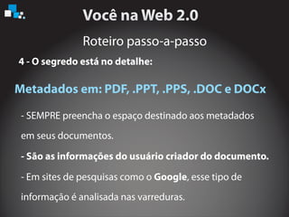 Roteiro passo-a-passo
4 - O segredo está no detalhe:
Metadados em: PDF, .PPT, .PPS, .DOC e DOCx
- SEMPRE preencha o espaço destinado aos metadados
em seus documentos.
- Em sites de pesquisas como o , esse tipo de
informação é analisada nas varreduras.
- São as informações do usuário criador do documento.
Google
 