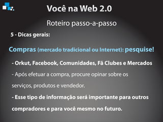 Roteiro passo-a-passo
5 - Dicas gerais:
Compras pesquise!(mercado tradicional ou Internet):
- Orkut, Facebook, Comunidades, Fã Clubes e Mercados
- Esse tipo de informação será importante para outros
compradores e para você mesmo no futuro.
- Após efetuar a compra, procure opinar sobre os
serviços, produtos e vendedor.
 
