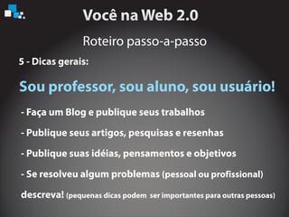 Roteiro passo-a-passo
5 - Dicas gerais:
Sou professor, sou aluno, sou usuário!
- Faça um Blog e publique seus trabalhos
- Publique seus artigos, pesquisas e resenhas
- Publique suas idéias, pensamentos e objetivos
- Se resolveu algum problemas
descreva!
(pessoal ou profissional)
(pequenas dicas podem ser importantes para outras pessoas)
 