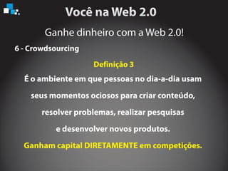 Ganhe dinheiro com a Web 2.0!
6 - Crowdsourcing
É o ambiente em que pessoas no dia-a-dia usam
seus momentos ociosos para criar conteúdo,
resolver problemas, realizar pesquisas
e desenvolver novos produtos.
Ganham capital DIRETAMENTE em competições.
Definição 3
 