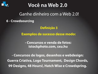 Ganhe dinheiro com a Web 2.0!
6 - Crowdsourcing
Exemplos de sucesso desse modo:
- Concursos e venda de fotos:
istockphoto.com, sxu.hu
Definição 3
- Concursos de logos, desenhos e webdesign:
Guerra Criativa, Logo Tournament, Design Chords,
99 Designs, 48 Hours!, Hatch Wise e Crowdspring.
 