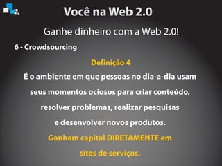 Ganhe dinheiro com a Web 2.0!
6 - Crowdsourcing
É o ambiente em que pessoas no dia-a-dia usam
seus momentos ociosos para criar conteúdo,
resolver problemas, realizar pesquisas
e desenvolver novos produtos.
Ganham capital DIRETAMENTE em
sites de serviços.
Definição 4
 
