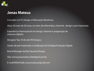 Consultor em TI, Design e Editoração Eletrônica.
Atuo, há mais de 20 anos, no setor de informática, Internet, design e pré-impressão.
Experiência internacional em design, Internet e preparação de
arquivos digitais.
Designer Top 10 do site 99 Designs.
Gestor de pré-impressão e sinalização da Fotoligraf Solução Digital.
Brand Manager da Bat Squared Design.
Site: www.jonasmateus.fotoligraf.com.br
E-mail/MSN/Gtalk: jonasmateus@gmail.com
Jonas Mateus
 