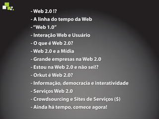 - Web 2.0 !?
- A linha do tempo da Web
-‘‘Web 1.0’’
- Interação Web e Usuário
- O que é Web 2.0?
- Web 2.0 e a Mídia
- Estou na Web 2.0 e não sei!?
- Orkut é Web 2.0?
- Informação, democracia e interatividade
- Serviços Web 2.0
- Crowdsourcing e Sites de Serviços ($)
- Ainda há tempo, comece agora!
- Grande empresas na Web 2.0
- Web 2.0 !?
- A linha do tempo da Web
-‘‘Web 1.0’’
- Interação Web e Usuário
- O que é Web 2.0?
- Web 2.0 e a Mídia
- Estou na Web 2.0 e não sei!?
- Orkut é Web 2.0?
- Informação, democracia e interatividade
- Serviços Web 2.0
- Crowdsourcing e Sites de Serviços ($)
- Ainda há tempo, comece agora!
- Grande empresas na Web 2.0
- Web 2.0 !?
- A linha do tempo da Web
-‘‘Web 1.0’’
- Interação Web e Usuário
- O que é Web 2.0?
- Web 2.0 e a Mídia
- Estou na Web 2.0 e não sei!?
- Orkut é Web 2.0?
- Informação, democracia e interatividade
- Serviços Web 2.0
- Crowdsourcing e Sites de Serviços ($)
- Ainda há tempo, comece agora!
- Grande empresas na Web 2.0
 
