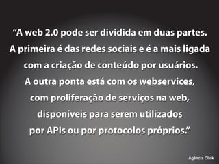 ‘‘A web 2.0 pode ser dividida em duas partes.
A primeira é das redes sociais e é a mais ligada
com a criação de conteúdo por usuários.
A outra ponta está com os webservices,
com proliferação de serviços na web,
disponíveis para serem utilizados
por APIs ou por protocolos próprios.’’
‘‘A web 2.0 pode ser dividida em duas partes.
A primeira é das redes sociais e é a mais ligada
com a criação de conteúdo por usuários.
A outra ponta está com os webservices,
com proliferação de serviços na web,
disponíveis para serem utilizados
por APIs ou por protocolos próprios.’’
Agência Click
 