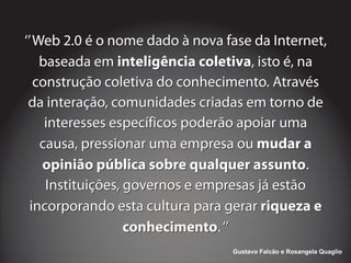 ‘’Web 2.0 é o nome dado à nova fase da Internet,
baseada em , isto é, na
construção coletiva do conhecimento. Através
da interação, comunidades criadas em torno de
interesses específicos poderão apoiar uma
causa, pressionar uma empresa ou
.
Instituições, governos e empresas já estão
incorporando esta cultura para gerar
.‘’
inteligência coletiva
mudar a
opinião pública sobre qualquer assunto
riqueza e
conhecimento
‘’Web 2.0 é o nome dado à nova fase da Internet,
baseada em , isto é, na
construção coletiva do conhecimento. Através
da interação, comunidades criadas em torno de
interesses específicos poderão apoiar uma
causa, pressionar uma empresa ou
.
Instituições, governos e empresas já estão
incorporando esta cultura para gerar
.‘’
inteligência coletiva
mudar a
opinião pública sobre qualquer assunto
riqueza e
conhecimento
Gustavo Falcão e Rosangela Quaglio
 