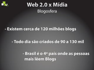 Blogosfera
- Existem cerca de 120 milhões blogs- Existem cerca de 120 milhões blogs
- Todo dia são criados de 90 a 130 mil- Todo dia são criados de 90 a 130 mil
- Brasil é o 4º país onde as pessoas
mais lêem Blogs
- Brasil é o 4º país onde as pessoas
mais lêem Blogs
- Brasil é o 4º país onde as pessoas
mais lêem Blogs
 