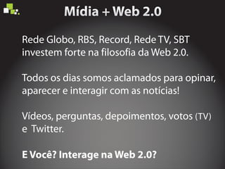 Rede Globo, RBS, Record, Rede TV, SBT
investem forte na filosofia da Web 2.0.
E Você? Interage na Web 2.0?
Todos os dias somos aclamados para opinar,
aparecer e interagir com as notícias!
Vídeos, perguntas, depoimentos, votos (TV)
e Twitter.
 
