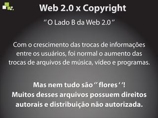 ‘’O Lado B da Web 2.0‘’
Mas nem tudo são‘’flores‘‘!
Muitos desses arquivos possuem direitos
autorais e distribuição não autorizada.
Mas nem tudo são‘’flores‘‘!
Muitos desses arquivos possuem direitos
autorais e distribuição não autorizada.
Mas nem tudo são‘’flores‘‘!
Muitos desses arquivos possuem direitos
autorais e distribuição não autorizada.
Com o crescimento das trocas de informações
entre os usuários, foi normal o aumento das
trocas de arquivos de música, vídeo e programas.
 