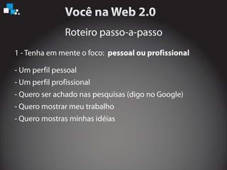 Roteiro passo-a-passo
1 - Tenha em mente o foco: pessoal ou profissional
- Um perfil pessoal
- Um perfil profissional
- Quero ser achado nas pesquisas (digo no Google)
- Quero mostrar meu trabalho
- Quero mostras minhas idéias
 