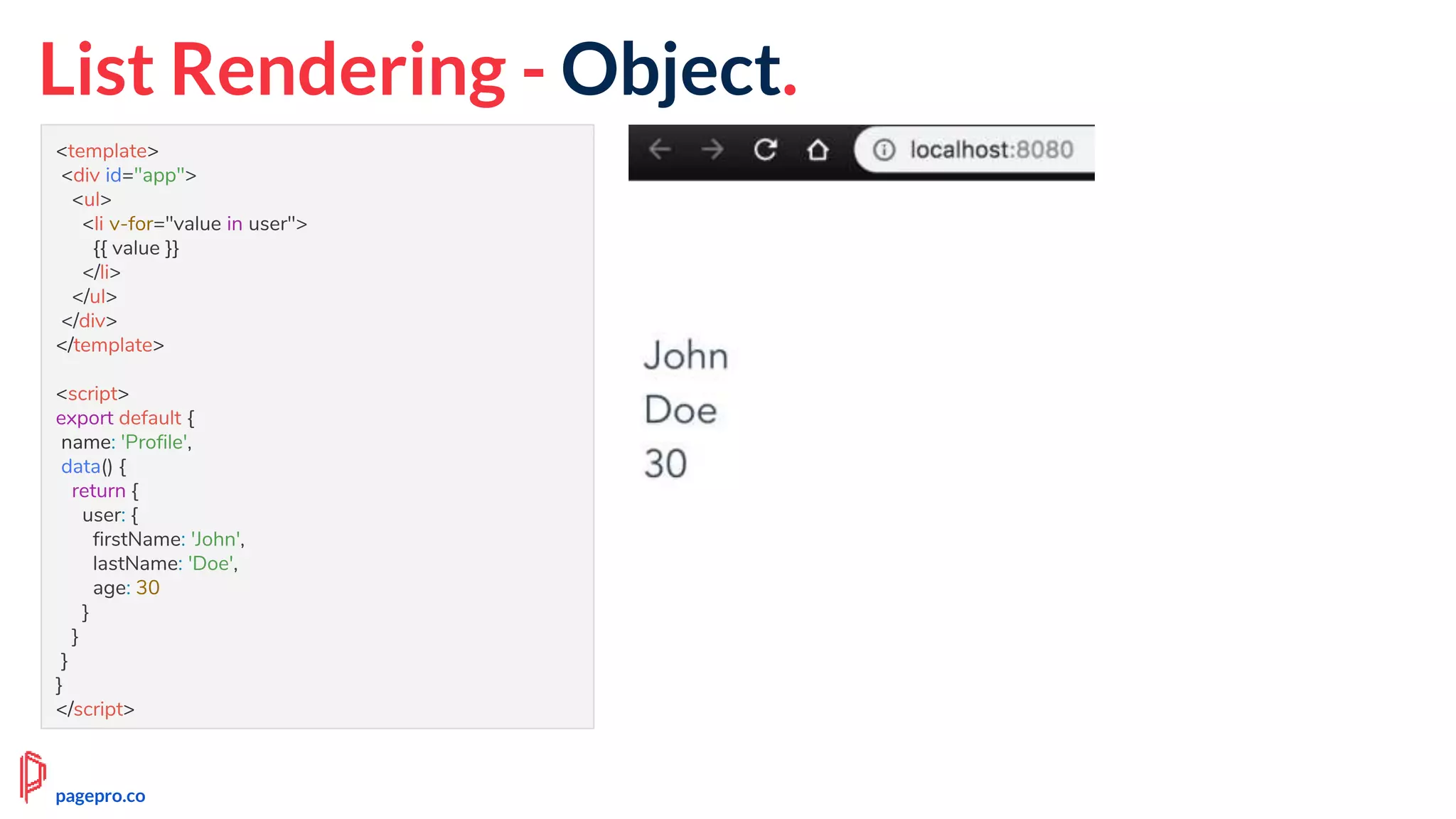 <template>
<div id="app">
<ul>
<li v-for="value in user">
{{ value }}
</li>
</ul>
</div>
</template>
<script>
export default {
name: 'Profile',
data() {
return {
user: {
firstName: 'John',
lastName: 'Doe',
age: 30
}
}
}
}
</script>
List Rendering - Object.
pagepro.co
 