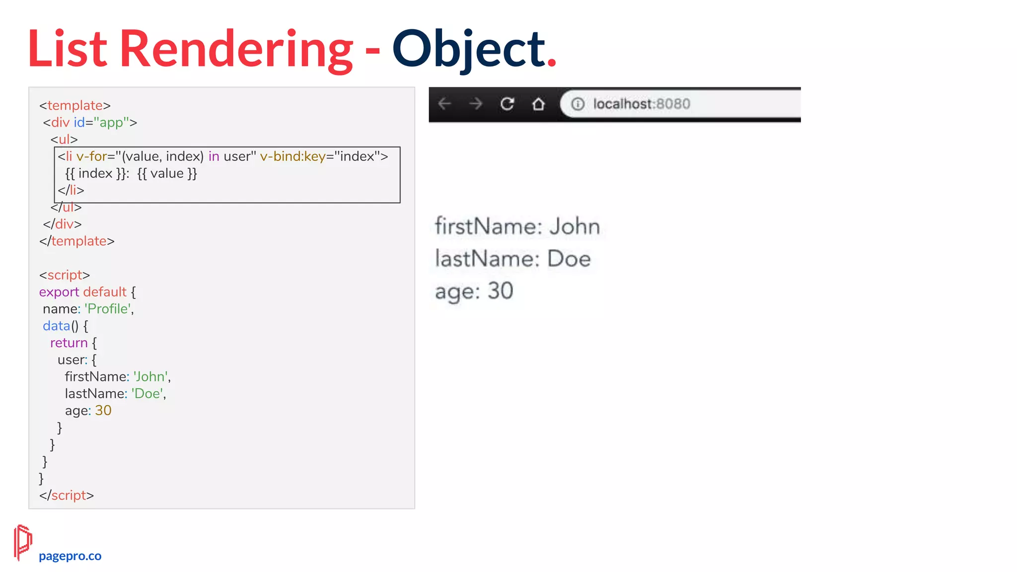 <template>
<div id="app">
<ul>
<li v-for="(value, index) in user" v-bind:key="index">
{{ index }}: {{ value }}
</li>
</ul>
</div>
</template>
<script>
export default {
name: 'Profile',
data() {
return {
user: {
firstName: 'John',
lastName: 'Doe',
age: 30
}
}
}
}
</script>
List Rendering - Object.
pagepro.co
 