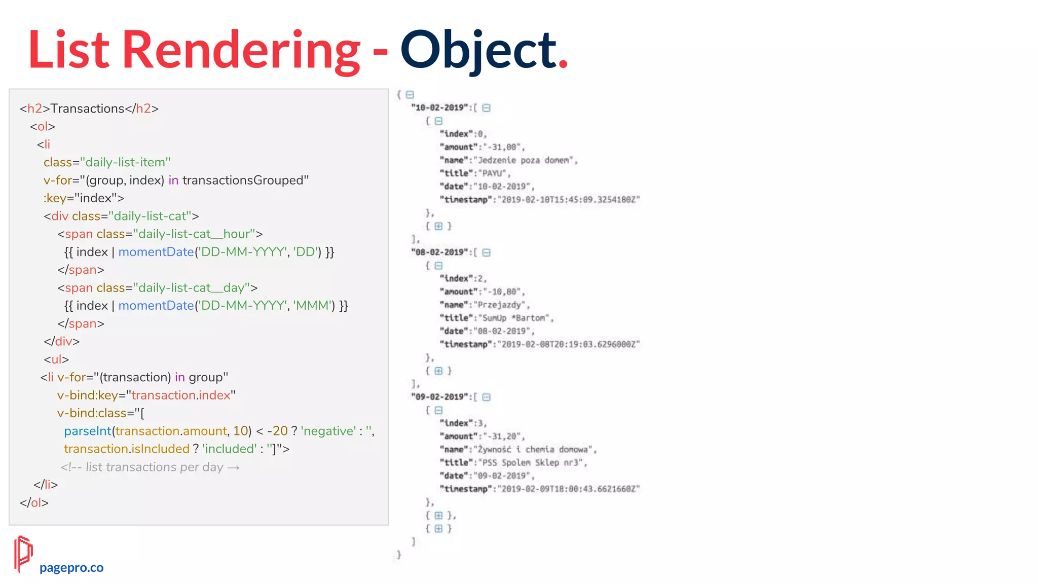 List Rendering - Object.
<h2>Transactions</h2>
<ol>
<li
class="daily-list-item"
v-for="(group, index) in transactionsGrouped"
:key="index">
<div class="daily-list-cat">
<span class="daily-list-cat__hour">
{{ index | momentDate('DD-MM-YYYY', 'DD') }}
</span>
<span class="daily-list-cat__day">
{{ index | momentDate('DD-MM-YYYY', 'MMM') }}
</span>
</div>
<ul>
<li v-for="(transaction) in group"
v-bind:key="transaction.index"
v-bind:class="[
parseInt(transaction.amount, 10) < -20 ? 'negative' : '',
transaction.isIncluded ? 'included' : '']">
<!-- list transactions per day →
</li>
</ol>
pagepro.co
 