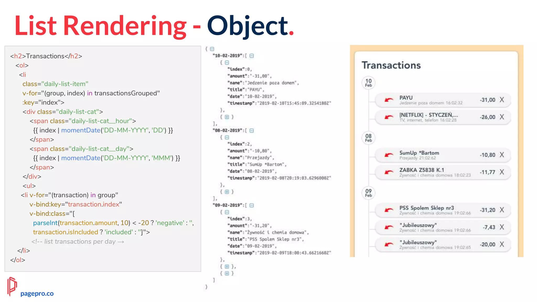 List Rendering - Object.
<h2>Transactions</h2>
<ol>
<li
class="daily-list-item"
v-for="(group, index) in transactionsGrouped"
:key="index">
<div class="daily-list-cat">
<span class="daily-list-cat__hour">
{{ index | momentDate('DD-MM-YYYY', 'DD') }}
</span>
<span class="daily-list-cat__day">
{{ index | momentDate('DD-MM-YYYY', 'MMM') }}
</span>
</div>
<ul>
<li v-for="(transaction) in group"
v-bind:key="transaction.index"
v-bind:class="[
parseInt(transaction.amount, 10) < -20 ? 'negative' : '',
transaction.isIncluded ? 'included' : '']">
<!-- list transactions per day →
</li>
</ol>
pagepro.co
 