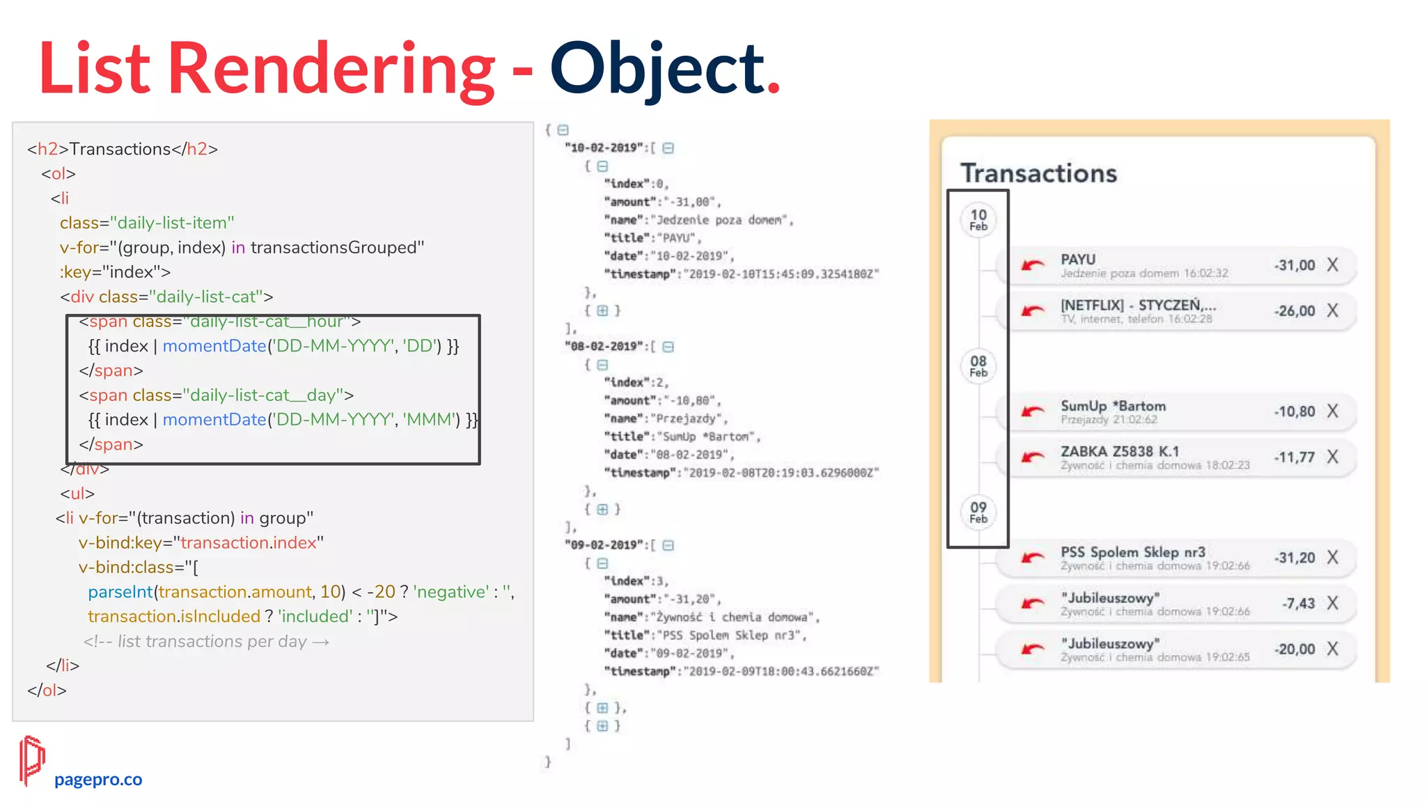 List Rendering - Object.
<h2>Transactions</h2>
<ol>
<li
class="daily-list-item"
v-for="(group, index) in transactionsGrouped"
:key="index">
<div class="daily-list-cat">
<span class="daily-list-cat__hour">
{{ index | momentDate('DD-MM-YYYY', 'DD') }}
</span>
<span class="daily-list-cat__day">
{{ index | momentDate('DD-MM-YYYY', 'MMM') }}
</span>
</div>
<ul>
<li v-for="(transaction) in group"
v-bind:key="transaction.index"
v-bind:class="[
parseInt(transaction.amount, 10) < -20 ? 'negative' : '',
transaction.isIncluded ? 'included' : '']">
<!-- list transactions per day →
</li>
</ol>
pagepro.co
 