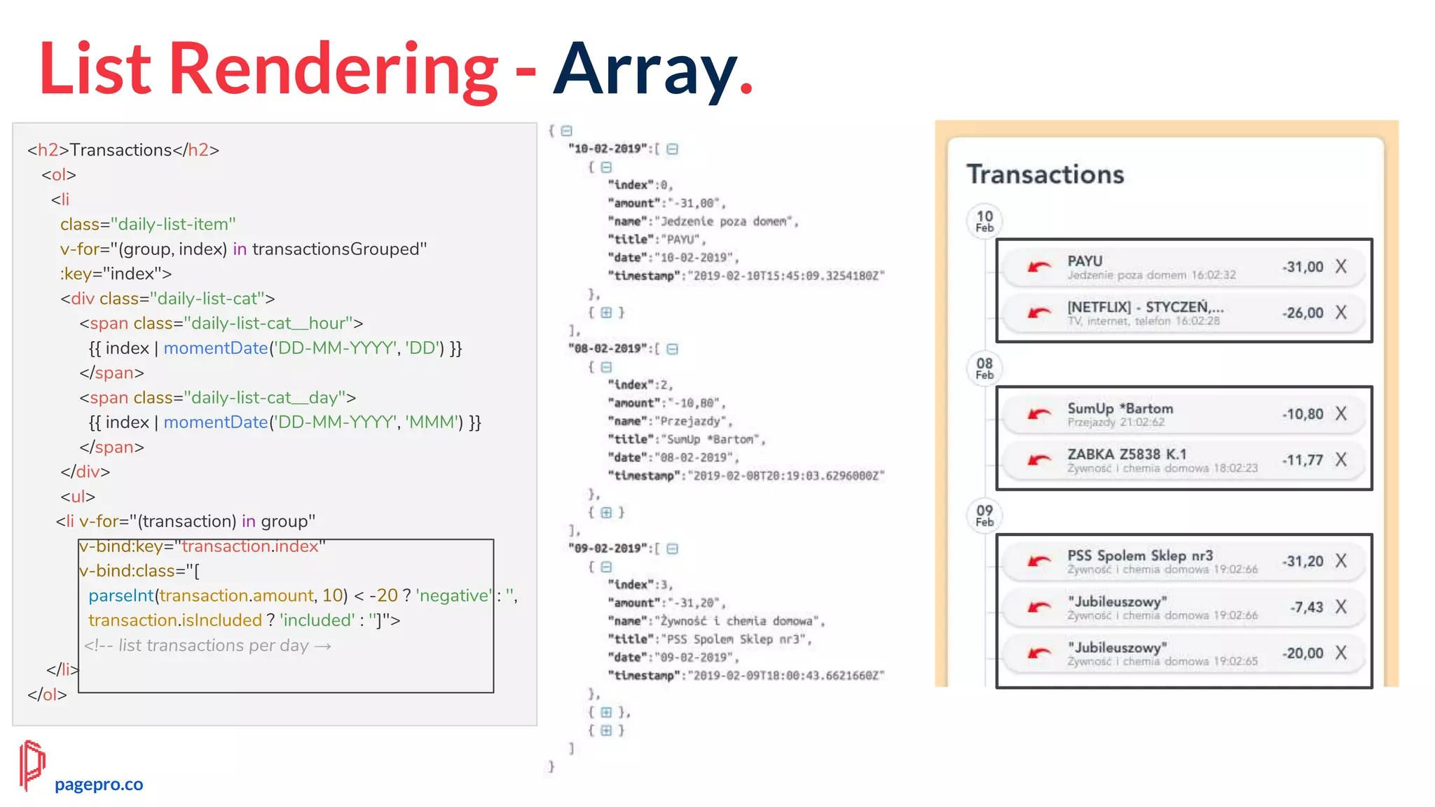 List Rendering - Array.
<h2>Transactions</h2>
<ol>
<li
class="daily-list-item"
v-for="(group, index) in transactionsGrouped"
:key="index">
<div class="daily-list-cat">
<span class="daily-list-cat__hour">
{{ index | momentDate('DD-MM-YYYY', 'DD') }}
</span>
<span class="daily-list-cat__day">
{{ index | momentDate('DD-MM-YYYY', 'MMM') }}
</span>
</div>
<ul>
<li v-for="(transaction) in group"
v-bind:key="transaction.index"
v-bind:class="[
parseInt(transaction.amount, 10) < -20 ? 'negative' : '',
transaction.isIncluded ? 'included' : '']">
<!-- list transactions per day →
</li>
</ol>
pagepro.co
 