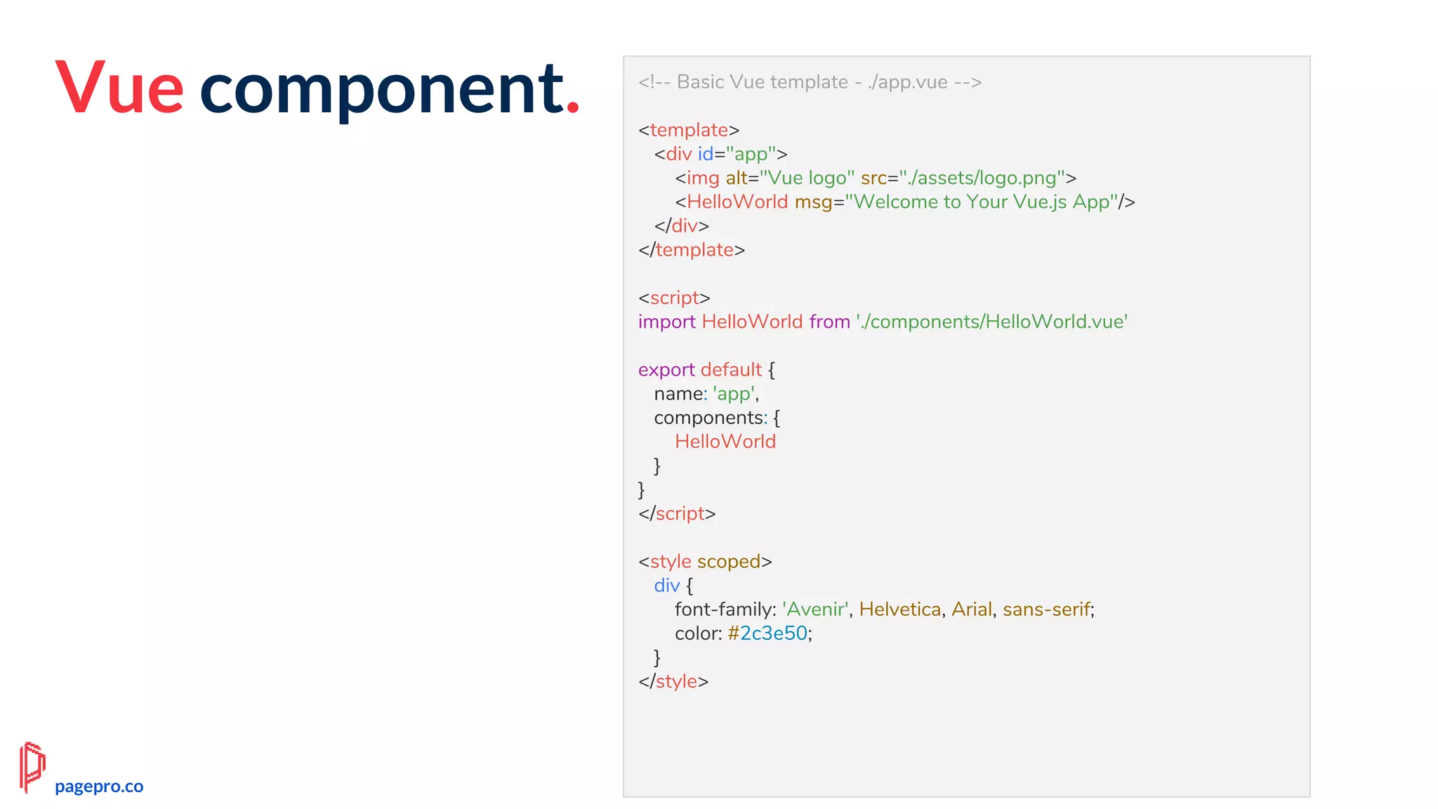 Vue component. <!-- Basic Vue template - ./app.vue -->
<template>
<div id="app">
<img alt="Vue logo" src="./assets/logo.png">
<HelloWorld msg="Welcome to Your Vue.js App"/>
</div>
</template>
<script>
import HelloWorld from './components/HelloWorld.vue'
export default {
name: 'app',
components: {
HelloWorld
}
}
</script>
<style scoped>
div {
font-family: 'Avenir', Helvetica, Arial, sans-serif;
color: #2c3e50;
}
</style>
pagepro.co
 