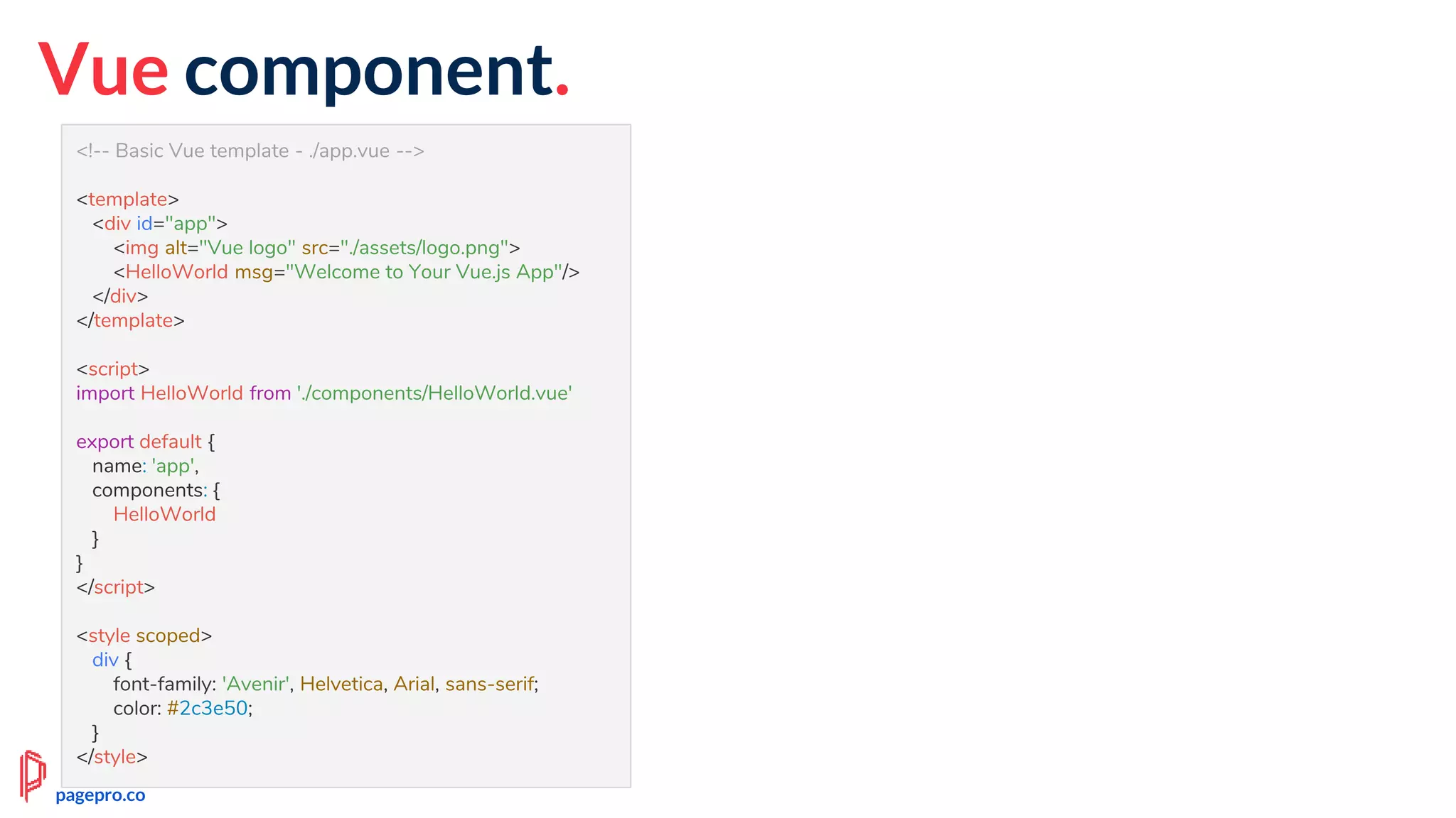 Vue component.
<!-- Basic Vue template - ./app.vue -->
<template>
<div id="app">
<img alt="Vue logo" src="./assets/logo.png">
<HelloWorld msg="Welcome to Your Vue.js App"/>
</div>
</template>
<script>
import HelloWorld from './components/HelloWorld.vue'
export default {
name: 'app',
components: {
HelloWorld
}
}
</script>
<style scoped>
div {
font-family: 'Avenir', Helvetica, Arial, sans-serif;
color: #2c3e50;
}
</style>
pagepro.co
 
