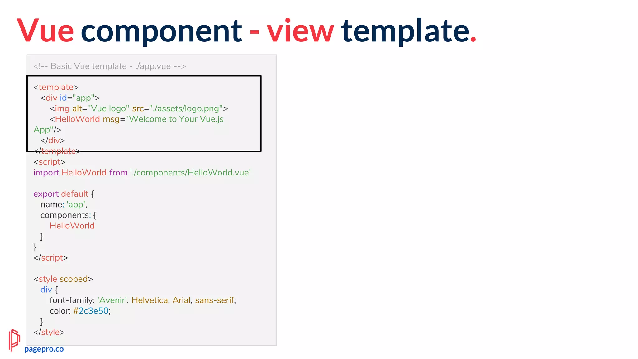 <!-- Basic Vue template - ./app.vue -->
<template>
<div id="app">
<img alt="Vue logo" src="./assets/logo.png">
<HelloWorld msg="Welcome to Your Vue.js App"/>
</div>
</template>
<script>
import HelloWorld from './components/HelloWorld.vue'
export default {
name: 'app',
components: {
HelloWorld
}
}
</script>
<style scoped>
div {
font-family: 'Avenir', Helvetica, Arial, sans-serif;
color: #2c3e50;
}
</style>
Vue component - view template.
<template>
<div id="app">
<img alt="Vue logo" src="./assets/logo.png">
<HelloWorld msg="Welcome to Your Vue.js
App"/>
</div>
</template>
pagepro.co
 