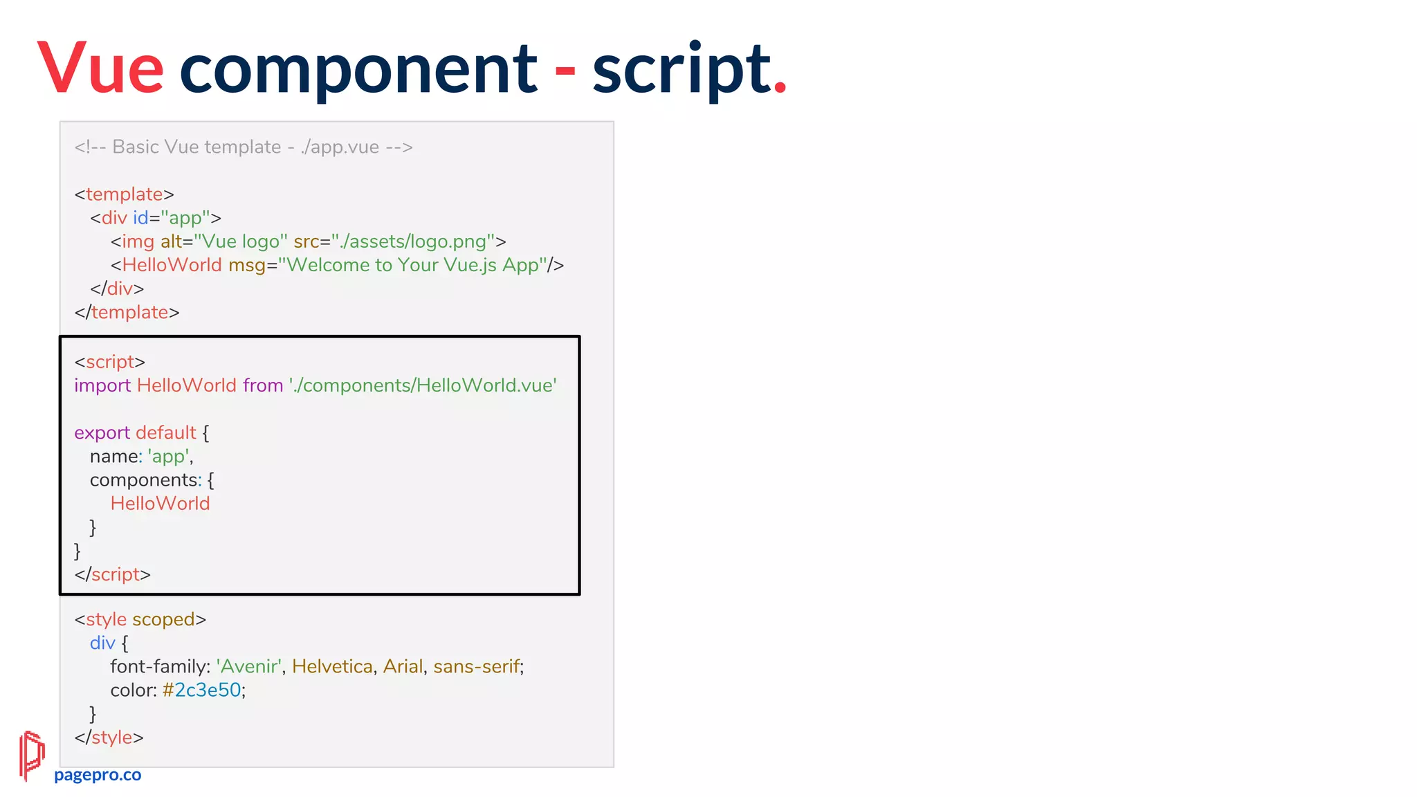 <!-- Basic Vue template - ./app.vue -->
<template>
<div id="app">
<img alt="Vue logo" src="./assets/logo.png">
<HelloWorld msg="Welcome to Your Vue.js App"/>
</div>
</template>
<script>
import HelloWorld from './components/HelloWorld.vue'
export default {
name: 'app',
components: {
HelloWorld
}
}
</script>
<style scoped>
div {
font-family: 'Avenir', Helvetica, Arial, sans-serif;
color: #2c3e50;
}
</style>
Vue component - script.
<script>
import HelloWorld from './components/HelloWorld.vue'
export default {
name: 'app',
components: {
HelloWorld
}
}
</script>
pagepro.co
 
