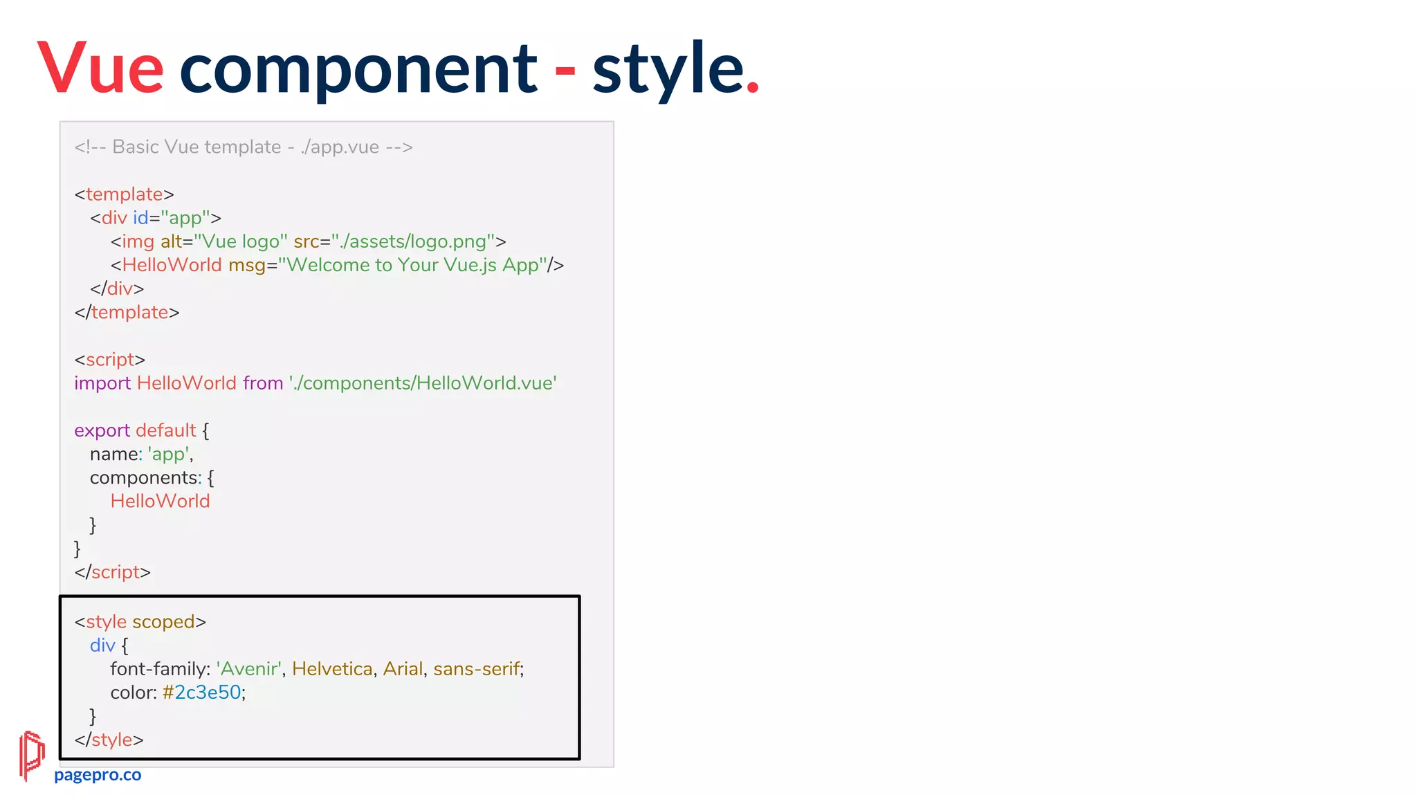 <!-- Basic Vue template - ./app.vue -->
<template>
<div id="app">
<img alt="Vue logo" src="./assets/logo.png">
<HelloWorld msg="Welcome to Your Vue.js App"/>
</div>
</template>
<script>
import HelloWorld from './components/HelloWorld.vue'
export default {
name: 'app',
components: {
HelloWorld
}
}
</script>
<style scoped>
div {
font-family: 'Avenir', Helvetica, Arial, sans-serif;
color: #2c3e50;
}
</style>
Vue component - style.
<style scoped>
div {
font-family: 'Avenir', Helvetica, Arial, sans-serif;
color: #2c3e50;
}
</style>
pagepro.co
 