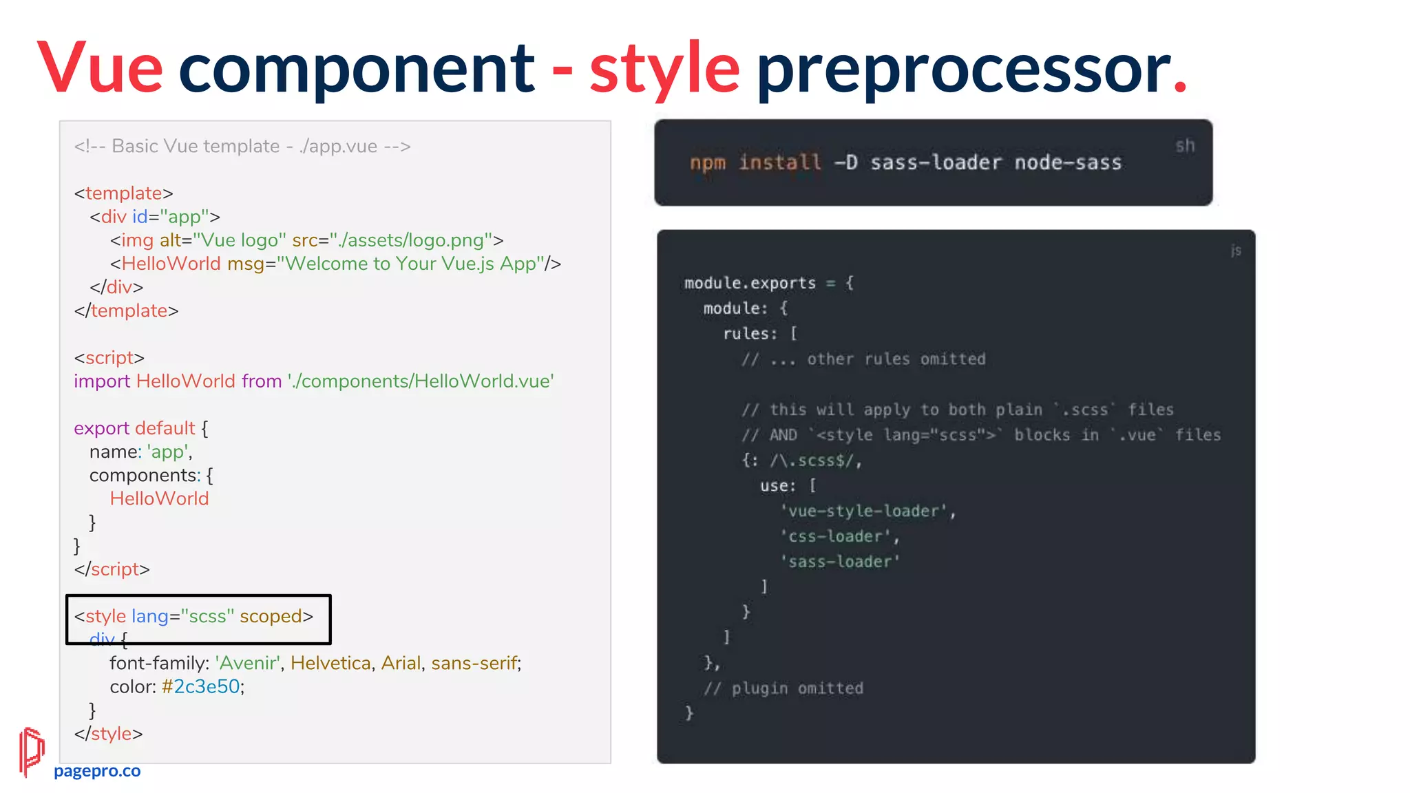 <!-- Basic Vue template - ./app.vue -->
<template>
<div id="app">
<img alt="Vue logo" src="./assets/logo.png">
<HelloWorld msg="Welcome to Your Vue.js App"/>
</div>
</template>
<script>
import HelloWorld from './components/HelloWorld.vue'
export default {
name: 'app',
components: {
HelloWorld
}
}
</script>
<style lang="scss" scoped>
div {
font-family: 'Avenir', Helvetica, Arial, sans-serif;
color: #2c3e50;
}
</style>
Vue component - style preprocessor.
pagepro.co
 
